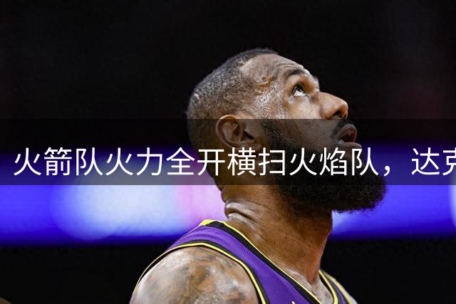 火箭队火力全开横扫火焰队，达克特轰52分创百人赛新纪录